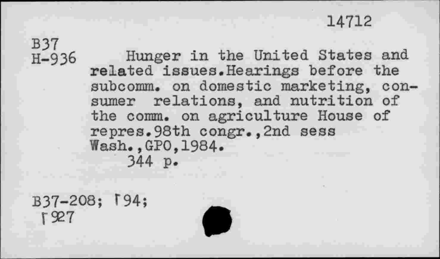 ﻿14712
B37 H-936
Hunger in the United States and related issues.Hearings before the subcomm. on domestic marketing, consumer relations, and nutrition of the comm, on agriculture House of repres.98th congr.,2nd sess Wash.,GPO,1984.
344 p.
B37-208; F 94;
V927